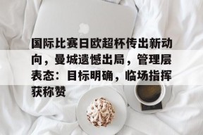 关于国际比赛日欧超杯传出新动向，曼城遗憾出局，管理层表态：目标明确，临场指挥获称赞的信息-九游娱乐