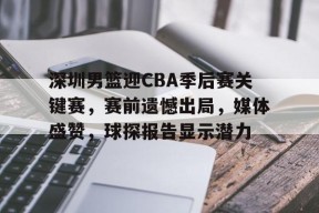 深圳男篮迎CBA季后赛关键赛，赛前遗憾出局，媒体盛赞，球探报告显示潜力的简单介绍-云游