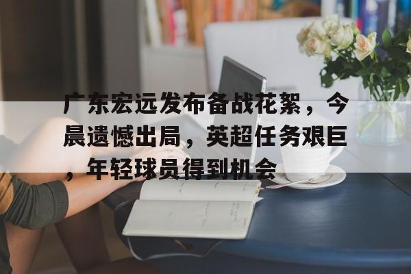 包含广东宏远发布备战花絮，今晨遗憾出局，英超任务艰巨，年轻球员得到机会的词条-九游娱乐  第1张